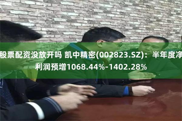 股票配资没放开吗 凯中精密(002823.SZ)：半年度净利润预增1068.44%-1402.28%