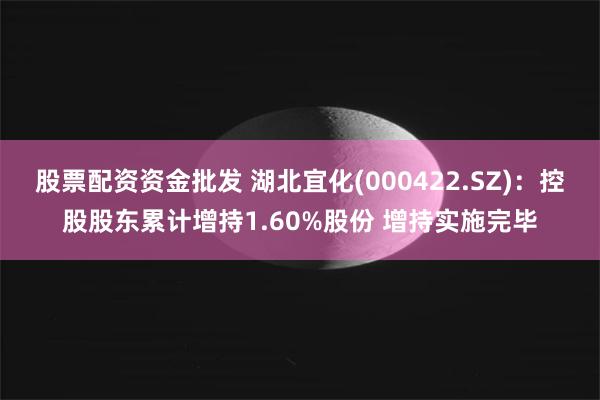 股票配资资金批发 湖北宜化(000422.SZ)：控股股东累计增持1.60%股份 增持实施完毕