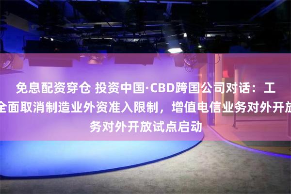 免息配资穿仓 投资中国·CBD跨国公司对话：工信部推动全面取消制造业外资准入限制，增值电信业务对外开放试点启动