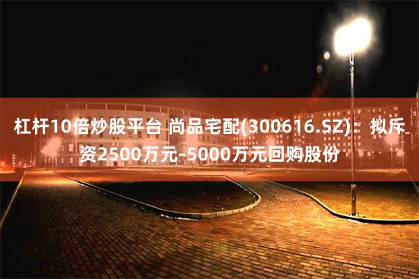 杠杆10倍炒股平台 尚品宅配(300616.SZ)：拟斥资2500万元-5000万元回购股份