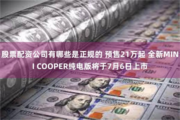 股票配资公司有哪些是正规的 预售21万起 全新MINI COOPER纯电版将于7月6日上市