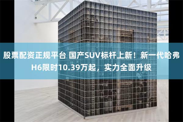 股票配资正规平台 国产SUV标杆上新！新一代哈弗H6限时10.39万起，实力全面升级