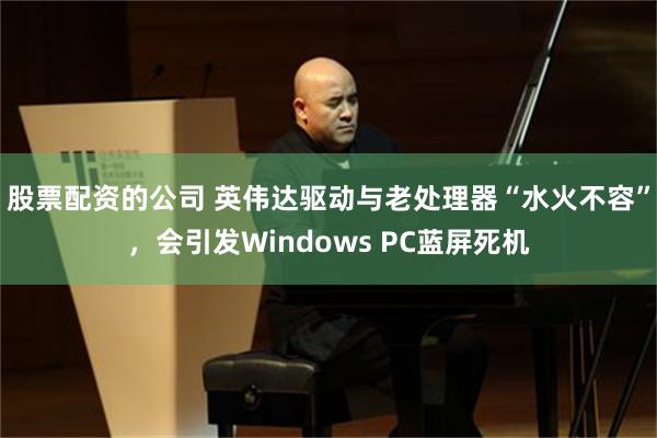 股票配资的公司 英伟达驱动与老处理器“水火不容”，会引发Windows PC蓝屏死机