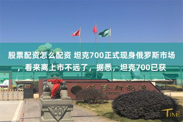 股票配资怎么配资 坦克700正式现身俄罗斯市场，看来离上市不远了，据悉，坦克700已获