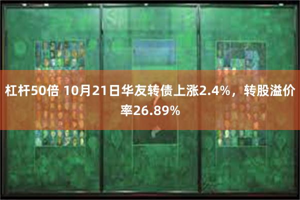 杠杆50倍 10月21日华友转债上涨2.4%，转股溢价率26.89%