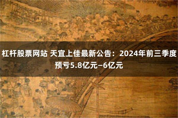 杠杆股票网站 天宜上佳最新公告：2024年前三季度预亏5.8亿元—6亿元