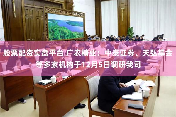 股票配资实盘平台 广农糖业：中泰证券、天弘基金等多家机构于12月5日调研我司