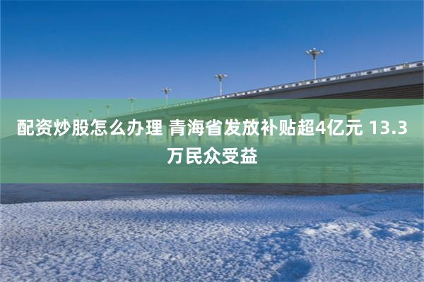 配资炒股怎么办理 青海省发放补贴超4亿元 13.3万民众受益