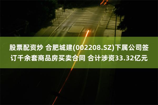 股票配资炒 合肥城建(002208.SZ)下属公司签订千余套商品房买卖合同 合计涉资33.32亿元