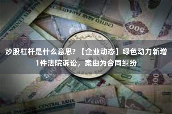 炒股杠杆是什么意思? 【企业动态】绿色动力新增1件法院诉讼，案由为合同纠纷