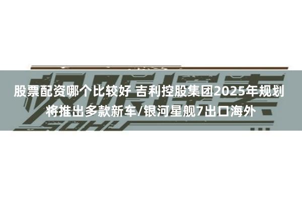 股票配资哪个比较好 吉利控股集团2025年规划 将推出多款新车/银河星舰7出口海外