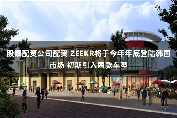 股票配资公司配资 ZEEKR将于今年年底登陆韩国市场 初期引入两款车型