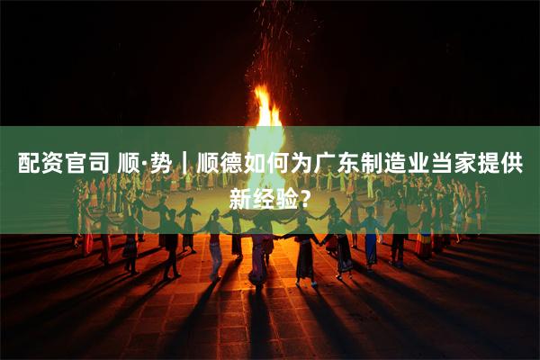 配资官司 顺·势｜顺德如何为广东制造业当家提供新经验？