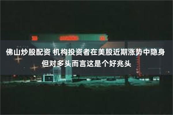 佛山炒股配资 机构投资者在美股近期涨势中隐身 但对多头而言这是个好兆头