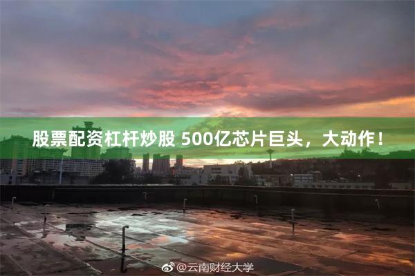 股票配资杠杆炒股 500亿芯片巨头，大动作！