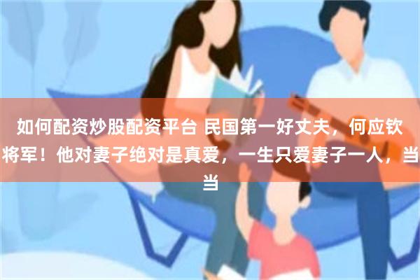 如何配资炒股配资平台 民国第一好丈夫，何应钦将军！他对妻子绝对是真爱，一生只爱妻子一人，当