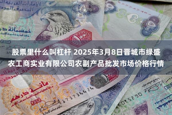 股票里什么叫杠杆 2025年3月8日晋城市绿盛农工商实业有限公司农副产品批发市场价格行情